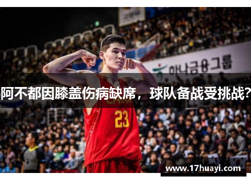 阿不都因膝盖伤病缺席，球队备战受挑战？
